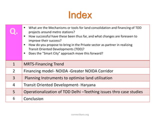 Index
Q.
 What are the Mechanisms or tools for land consolidation and financing of TOD
projects around metro stations?
 How successful have these been thus far, and what changes are foreseen to
improve their success?
 How do you propose to bring in the Private sector as partner in realizing
Transit Oriented Developments (TOD)?
 Does the "Smart City" approach move this forward?
1 MRTS-Financing Trend
2 Financing model- NOIDA -Greater NOIDA Corridor
3 Planning Instruments to optimise land utilisation
4 Transit Oriented Development- Haryana
5 Operationalization of TOD Delhi –Teething issues thro case studies
6 Conclusion
connectkaro.org
 