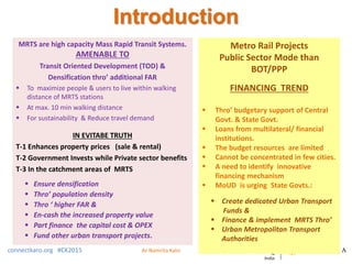 Introduction
MRTS are high capacity Mass Rapid Transit Systems.
AMENABLE TO
Transit Oriented Development (TOD) &
Densification thro’ additional FAR
 To maximize people & users to live within walking
distance of MRTS stations
 At max. 10 min walking distance
 For sustainability & Reduce travel demand
IN EVITABE TRUTH
T-1 Enhances property prices (sale & rental)
T-2 Government Invests while Private sector benefits
T-3 In the catchment areas of MRTS
 Ensure densification
 Thro’ population density
 Thro ‘ higher FAR &
 En-cash the increased property value
 Part finance the capital cost & OPEX
 Fund other urban transport projects.
connectkaro.org #CK2015
Metro Rail Projects
Public Sector Mode than
BOT/PPP
FINANCING TREND
 Thro’ budgetary support of Central
Govt. & State Govt.
 Loans from multilateral/ financial
institutions.
 The budget resources are limited
 Cannot be concentrated in few cities.
 A need to identify innovative
financing mechanism
 MoUD is urging State Govts.:
 Create dedicated Urban Transport
Funds &
 Finance & implement MRTS Thro’
 Urban Metropolitan Transport
Authorities
Ar Namrita Kalsi
 