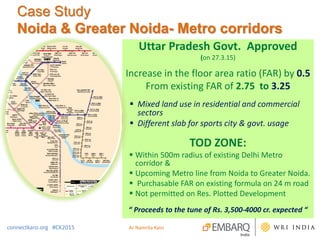 Case Study
Noida & Greater Noida- Metro corridors
Uttar Pradesh Govt. Approved
(on 27.3.15)
Increase in the floor area ratio (FAR) by 0.5
From existing FAR of 2.75 to 3.25
 Mixed land use in residential and commercial
sectors
 Different slab for sports city & govt. usage
TOD ZONE:
 Within 500m radius of existing Delhi Metro
corridor &
 Upcoming Metro line from Noida to Greater Noida.
 Purchasable FAR on existing formula on 24 m road
 Not permitted on Res. Plotted Development
“ Proceeds to the tune of Rs. 3,500-4000 cr. expected “
connectkaro.org #CK2015 Ar Namrita Kalsi
 