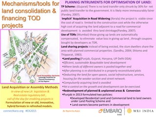 Mechanisms/tools for
land consolidation &
financing TOD
projects
PLANNIG INTRUMENTS FOR OPTIMISATION OF LAND:
TP Scheme : (Gujarat) There is no land transfer only shrunk by 30% for net
public land transfer to the government. It is likely more immeasurably fairer
(Pandey, 2007).
‘Implicit’ Acquisition in Road Widening (Kerala) the project is viable since
the cost of road is limited to the construction cost while the otherwise
high cost of acquiring the land adjacent to a road for commercial
development is avoided thro land shrinkage(Pandey, 2007).
Use of TDRs (Mumbai) those giving up lands are automatically
compensated, to eliminate value loss in giving up land , through coupons
bought by developers as TDR,
Land sharing projects instead of being evicted, the slum dwellers share the
area with planned commercial properties. (Sandhu, 2004; Shlomo and
Thipparat, 1983).
Land pooling (Punjab, Gujarat, Haryana, UP Delhi DDA)
Efficient, sustainable &equitable land development
Where lands of different owners is pooled together and
After planning is re-distributed in a properly reconstituted plots
Deducting the land for open spaces, social infrastructure, services,
housing for the weaker section and street network.
Compulsorily acquiring land is avoided
Yet a control on the growth and development can be exercised.
Redevelopment of planned & unplanned areas & Conversion
Punjab in 2013 formulated two policies:
Developed Residential Land and Commercial land to land owners
under Land Pooling Scheme and
 Land owners become partners in development
connectkaro.org #CK2015
Land Acquisition or Assembly Methods
In view of new LA legislation &
Real estate regulatory bill ,
call of the day for enabling projects is
Formulation of new or old, innovative,
hybrid formats in refreshed models.
Ar Namrita Kalsi
 