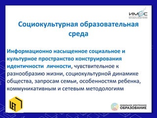 Информационно насыщенное социальное и
культурное пространство конструирования
идентичности личности, чувствительное к
разнообразию жизни, социокультурной динамике
общества, запросам семьи, особенностям ребенка,
коммуникативным и сетевым методологиям
Информационно насыщенное социальное и
культурное пространство конструирования
идентичности личности, чувствительное к
разнообразию жизни, социокультурной динамике
общества, запросам семьи, особенностям ребенка,
коммуникативным и сетевым методологиям
Социокультурная образовательная
среда
 