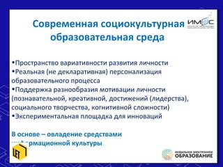 •Пространство вариативности развития личности
•Реальная (не декларативная) персонализация
образовательного процесса
•Поддержка разнообразия мотивации личности
(познавательной, креативной, достижений (лидерства),
социального творчества, когнитивной сложности)
•Экспериментальная площадка для инноваций
В основе – овладение средствами
информационной культуры
•Пространство вариативности развития личности
•Реальная (не декларативная) персонализация
образовательного процесса
•Поддержка разнообразия мотивации личности
(познавательной, креативной, достижений (лидерства),
социального творчества, когнитивной сложности)
•Экспериментальная площадка для инноваций
В основе – овладение средствами
информационной культуры
Современная социокультурная
образовательная среда
 