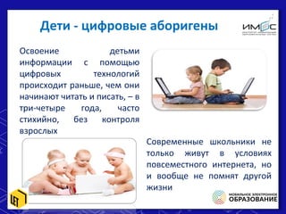 Дети - цифровые аборигены
Освоение детьми
информации с помощью
цифровых технологий
происходит раньше, чем они
начинают читать и писать, – в
три-четыре года, часто
стихийно, без контроля
взрослых
Современные школьники не
только живут в условиях
повсеместного интернета, но
и вообще не помнят другой
жизни
 