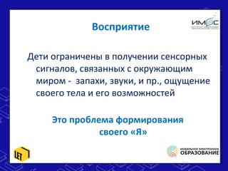 Восприятие
Дети ограничены в получении сенсорных
сигналов, связанных с окружающим
миром - запахи, звуки, и пр., ощущение
своего тела и его возможностей
Это проблема формирования
своего «Я»
 
