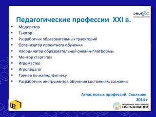 Педагогические профессии XXI в.
• Модератор
• Тьютор
• Разработчик образовательных траекторий
• Организатор проектного обучения
• Координатор образовательной онлайн-платформы
• Ментор стартапов
• Игромастер
• Игропедагог
• Тренер по майнд-фитнесу
• Разработчик инструментов обучения состояниям сознания
Атлас новых профессий. Сколково
2014 г
 