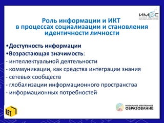 •Доступность информации
•Возрастающая значимость:
- интеллектуальной деятельности
- коммуникации, как средства интеграции знания
- сетевых сообществ
- глобализации информационного пространства
- информационных потребностей
•Доступность информации
•Возрастающая значимость:
- интеллектуальной деятельности
- коммуникации, как средства интеграции знания
- сетевых сообществ
- глобализации информационного пространства
- информационных потребностей
Роль информации и ИКТ
в процессах социализации и становления
идентичности личности
 
