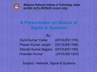A Presentation on Basics of
Signal & Systems
By:-
Sunil Kumar Yadav (2013UEE1176)
Pawan Kumar Jangid (2013UEE1166)
Manish Kumar Bagara (2013UEE1180)
Chandan Kumar (2013UEE1203)
Subject:- Network, Signal & Systems
 