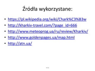 Źródła wykorzystane:
• https://pl.wikipedia.org/wiki/Chark%C3%B3w
• http://kharkiv-travel.com/?page_id=666
• http://www.meteoprog.ua/ru/review/Kharkiv/
• http://www.goldenpages.ua/map.html
• http://atn.ua/
WSB
 