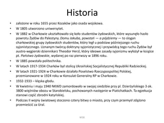 Historia
• założone w roku 1655 przez Kozaków jako osada wojskowa.
• W 1805 utworzono uniwersytet.
• W 1882 w Charkowie ukształtowało się koło studentów żydowskich, które wysunęło hasło
powrotu Żydów do Palestyny. Domu Jakuba, powstań — a pójdziemy — to slogan
charkowskiej grupy żydowskich studentów, który legł u podstaw późniejszego ruchu
syjonistycznego. Uznanym twórcą doktryny syjonistycznej i przywódcą tego ruchu Żydów był
austro-węgierski dziennikarz Theodor Herzl, który ideowe zasady syjonizmu wyłożył w książce
pt. Państwo żydowskie, wydanej po raz pierwszy w 1896 roku.
• W 1885 powstała politechnika.
• W latach 1917-1934 Charków był stolicą Ukraińskiej Socjalistycznej Republiki Radzieckiej.
• W latach 1921-1924 w Charkowie działało Poselstwo Rzeczypospolitej Polskiej,
przemianowane w 1924 roku w Konsulat Generalny RP w Charkowie.
• 1932-1933 – klęska głodu.
• W kwietniu i maju 1940 NKWD zamordowało w swojej siedzibie przy pl. Dzierżyńskiego 3 ok.
3800 więźniów obozu w Starobielsku, pochowanych następnie w Piatichatkach. Ta egzekucja
stanowi część zbrodni katyńskiej.
• Podczas II wojny światowej stoczono cztery bitwy o miasto, przy czym przemysł zdążono
przemieścić za Ural.
WSB
 