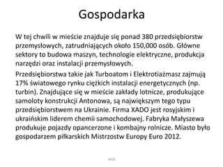 Gospodarka
W tej chwili w mieście znajduje się ponad 380 przedsiębiorstw
przemysłowych, zatrudniających około 150,000 osób. Główne
sektory to budowa maszyn, technologie elektryczne, produkcja
narzędzi oraz instalacji przemysłowych.
Przedsiębiorstwa takie jak Turboatom i Elektrotiażmasz zajmują
17% światowego rynku ciężkich instalacji energetycznych (np.
turbin). Znajdujące się w mieście zakłady lotnicze, produkujące
samoloty konstrukcji Antonowa, są największym tego typu
przedsiębiorstwem na Ukrainie. Firma XADO jest rosyjskim i
ukraińskim liderem chemii samochodowej. Fabryka Małyszewa
produkuje pojazdy opancerzone i kombajny rolnicze. Miasto było
gospodarzem piłkarskich Mistrzostw Europy Euro 2012.
WSB
 