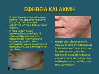 ΕΦΗΒΕΙΑ ΚΑΙ ΑΚΜΗ
• Η ακμή είναι μια δερματολογική
πάθηση που εμφανίζεται όταν η
λιπαρότητα και τα νεκρά
δερματικά κύτταρα φράζουν τους
πόρους.
• Η ήπια μορφή ακμής
χαρακτηρίζεται από λιγοστά
κόκκινα στίγματα, ενώ στις
σοβαρότερες περιπτώσεις τα
στίγματα μπορεί να είναι
εκατοντάδες και να καλύπτουν το
πρόσωπο, το λαιμό, το στέρνο και
την πλάτη.
• Η ακμή είναι ιδιαίτερα κοινό
φαινόμενο κατά την εφηβεία και
βελτιώνεται κατά την ενηλικίωση.
Μερικές γυναίκες που δεν
εμφάνισαν ακμή στην εφηβεία
μπορεί να την εμφανίσουν στην
ενήλικη ζωή τους, συνήθως πριν
την έμμηνο ρύση.
 