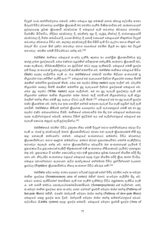 77
විදයුත් ධාරා සන්නිඡේදනය ඡකඡර්. ඡම්වා ඡමොළය තුළ පමණක් ඡනොව ස්නායු පේධතිය හරහා
ිංරුඡර් විවිධ ස්ථානව යාන්ත්‍රික ක්‍රියාකාරී බව පවත්වා ගැනීම පිණිස භාවිතා ඡේ. සාමානයඡයන්
පේග ඡයකු පූර්ණ ක්‍රියාකාරී අවස්ථාවක දී ඡමොළඡේ ඇති තරංගව ස්වරූපය ඡවනස්ය.
විඡේකීව ිංිනනවිට, නිදිබර අවස්ථාව දී, අඩනින්ද තුළ දී, ගැඹුරු නින්ඡේ දී, භාවනානුඡයෝගී
අවස්ථාව දී, චිත්ත සමාධිඡේ දී, ධයාන ිංත්ව දී යනාදී වශඡයන් ඡමොළඡයන් නිකුත්වන විදයුත්
තරංගව ස්වභාවය විවිධ ඡේ. ක බ අවස්ථාව දී ිංත විිංරී ඇති විට ඇල්ො තරංග නිකුත් ඡේ.
එතැන් ිංට ධයාන ිංත් දක්වා තරංගව තරංග ආයාමඡේ පවතින ිංයුම් හා කුඩා බව විදයුත්
තරංගව පවතින ඡමකී විවිධත්වයට ඡහේතු ඡේ.240
මස්තිෂ්ක බාහිකය ඡමොළඡේ සංඡේද දැනීම්, ාානය හා යාන්ත්‍රික ක්‍රියාකාරීත්වය ඉටු
කරනු බන ප්‍රඡේශයයයි. ඡමය එක්තරා අයුරකින් සවිාානක අත්දැකීම්, සාමානය ක්‍රියාකාරී බව,
භාෂා හැකියාව, නිර්මාණලිී ත්වය හා බුේධිමත් බවට අදාළ පැතිකඩයි. ඡමොළඡේ ඡමකී ප්‍රඡේශ
අති විශා සංඛයාවක් වූ ස්නායු පේධති රැසකින් සමන්විත ඡේ. මස්තිෂ්ක බාහිකය ඡමොළඡේ ිංවිය
අBark ඡ සද හැඳින්විය හැකි ය. එය මස්තිෂ්කඡේ ගබඩාවී පවතින බිලයන සංඛයාවක් වූ
නියුඡරෝන වසා ගනිමින් පැතිරී ඇත.241 ඡමොළඡේ අළු පැහැඡයන් දිස්වන නියුඡරෝන වස බිත්ති
රැසකින් සමන්විත ප්‍රඡේශයක් තිඡේ. ඡමය අළු පදාර්ථ අGray matter ඡ ස හැඳින් ඡේ. එවැනිම
නියුඡරෝන වස බිත්ති රැසකින් සමන්විත සුදු පැහැඡයන් දිස්වන ප්‍රඡේශයක් ඡමොළඡේ ඡේ.
ඡමය සුදු පදාර්ථ අWhite matter ඡ ස හැඳින්ඡේ. අළු හා සුදු පැහැති ප්‍රඡේශව ඇති ඡම්
නියුඡරෝන අක්සන බාහික නියුඡරෝන සමඟ මනාව බැඳී පවන්.ඡම් නියුඡරෝනව ඇති ස්ථූ
මයී න් තන්තු නිසා ඡමකී සුදු පැහැය ඒවාට ැම තිඡේ.242 ඡමොළඡේ අළු හා සුදු පැහැති ප්‍රඡේශ
එක්ව ක්‍රියාත්මක ඡේ. මන්ද එය ඉතා ඡහොඳින් අන්තර් සබඳතා පැවැත් විය හැකි අයුරින් බැඳී ඇති
ඡහයිනි. මස්තිෂ්කය කිිංයම් අන්තර් ක්‍රියාවක ඡයඡදනවා යැයි පැවඡසනුඡේ ඡමකී අළු හා සුදු
පදාර්ථ එක්ව සමාඡයෝජනය වීමයි. බාහිකඡේ ඡමඡහයවීම මත ිංදු වන ඡමොළඡේ කාර්යභාරය
ඡ ස හැඳින්ඡවනුඡේ ඡමයයි. සමාජය විිංන් බුේධිමත් අය ඡසේ හැඳින්ඡවනුඡේ ඡමොළඡේ අළු
පැහැති ඡකොටස බහු ව ඇති පේග යින්ය.243
මස්තිෂ්කඡේ පවතින විවිධ දුබ තා නිසා ඡමකී විදයුත් තරංග සන්නිඡේදනය අඩා විය
හැකි ය. එඡසේ වූ අවස්ථාව දී මානව ක්‍රියාකාරීත්වයට අවශය වන ඇතැම් ක්‍රියාකාරකම් නිිං ඉටු
කළ ඡනොහැකි තත්වයන්ට පත්ඡේ. ඡමොළඡේ සංජානනයට සම්බන්ධ විවිධ ස්ථානව
ක්‍රියාකාරීත්වයට තරංග සෘජුවම සම්බන්ධය. සමහර ස්ථාන ප්‍රසාරණයවීමට ඡමන්ම හැකිී මටද
තරංගව බ ප ම ඡහේතු ඡේ. තරංග ක්‍රියාකාරීත්වය අඩා වීම මත සංජානනයක් ැමඡම් දී
ප්‍රසාරණය විය යුතු ඡකොටස් හැකිී  තිබුණඡහොත් එකී සංජානනය නිිංයාකාරව ැමමට අපහසුතා
මතු ඡේ. ප්‍රසාරණය වී පවතින ඡකොටස්ව පවා එකී ප්‍රසාරණය පූර්ණ වශඡයන් නියමිත පරිදි ිංදු
ඡනො ඡේ. නිවැරදිව සංජානනය වනුඡේ ඡමොළඡේ අදාළ වයුහ නියමිත පරිදි ක්‍රියා කරන විටදීය.
ඡමොළය අභයන්තරයට සැපඡයන රුධිර සාන්ද්‍රණඡේ අන්තර්ගත විවිධ ග්‍රන්ථීන්ඡගන් ව ඡහන
‍ාවව අPeptides ක්‍රියාකාරීත්වය නිසාද සංජානන විවිධ ස්වරූප ගනී.244
මස්තිෂ්ක අර්ධ ඡගෝ හරහා ඡදපසට පිනයක් එලුවාක් ඡමන් විහිද පවතින ඡේහ සංඡේදන
බාහික ප්‍රඡේශය අSomatosensory area of cortex මන්න් මානව සංඡේදන හැඳිනීම ිංදු ඡේ.
ඡමයට ආබාධ ඇතිවීඡමන් මානිංකව ඇති වන හැඟීම් දැනීම්ව විවිධ අක්‍රමකතා ඇතිවිය හැකි
ය. ඡම් ඡරෝගී තත්වය ඡසොමැඡටෝඡකෝසයිඡකෝිංයාව අSomatopsychosis ඡසේ හැඳින්ඡේ. ඡහේද
සංඡේදන බාහික ප්‍රඡේශය කරා සංඡේද ඡගන යන්ඡන් ප්‍රඡේගී ඡේදනා මාර්ග තන්තු අPathway of
fast-pain fibers මන්නි. එඡසේම මන්දගාමී ඡේදනා මාර්ග තන්තු අPathway of slow-pain fibers
ඡමොළඡේ ඡසසු ප්‍රඡේශ කරා දිඡේ. මන්දගාමී ඡේදනා මාර්ග තන්තු සම්බන්ධවනුඡේ අවයව
පේධතියට අLimbic system අදාළ ප්‍රඡේශ සමඟයි. ඡමොළඡේ ඡේදනා ප්‍රඡේලි ප්‍රඡේශ අArea of
 