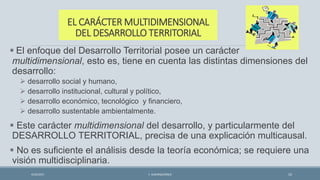 EL CARÁCTER MULTIDIMENSIONAL
DEL DESARROLLO TERRITORIAL
 El enfoque del Desarrollo Territorial posee un carácter
multidimensional, esto es, tiene en cuenta las distintas dimensiones del
desarrollo:
 desarrollo social y humano,
 desarrollo institucional, cultural y político,
 desarrollo económico, tecnológico y financiero,
 desarrollo sustentable ambientalmente.
 Este carácter multidimensional del desarrollo, y particularmente del
DESARROLLO TERRITORIAL, precisa de una explicación multicausal.
 No es suficiente el análisis desde la teoría económica; se requiere una
visión multidisciplinaria.
4/22/2015 F. ALBURQUERQUE 10
 