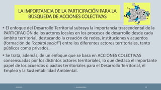 LA IMPORTANCIA DE LA PARTICIPACIÓN PARA LA
BÚSQUEDA DE ACCIONES COLECTIVAS
 El enfoque del Desarrollo Territorial subraya la importancia trascendental de la
PARTICIPACIÓN de los actores locales en los procesos de desarrollo desde cada
ámbito territorial, destacando la creación de redes, instituciones y acuerdos
(formación de “capital social”) entre los diferentes actores territoriales, tanto
públicos como privados.
 Se trata, además, de un enfoque que se basa en ACCIONES COLECTIVAS
consensuadas por los distintos actores territoriales, lo que destaca el importante
papel de los acuerdos o pactos territoriales para el Desarrollo Territorial, el
Empleo y la Sustentabilidad Ambiental.
4/22/2015 F. ALBURQUERQUE 12
 