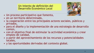 Un intento de definición del
Desarrollo Económico Local
13
• Un proceso participativo que fomenta,
• en un territorio determinado,
• la cooperación entre los principales actores sociales, públicos y
privados,
• para el diseño y la implementación de una estrategia de desarrollo
común,
• con el objetivo final de estimular la actividad económica y crear
empleo de calidad,
• a partir del aprovechamiento de los recursos y potencialidades
locales,
• y las oportunidades derivadas del contexto global.
 
