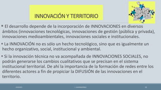 INNOVACIÓN Y TERRITORIO
 El desarrollo depende de la incorporación de INNOVACIONES en diversos
ámbitos (innovaciones tecnológicas, innovaciones de gestión (pública y privada),
innovaciones medioambientales, innovaciones sociales e institucionales.
 La INNOVACIÓN no es sólo un hecho tecnológico, sino que es igualmente un
hecho organizativo, social, institucional y ambiental.
 Si la innovación técnica no va acompañada de INNOVACIONES SOCIALES, no
podrán generarse los cambios cualitativos que se precisan en el sistema
institucional territorial. De ahí la importancia de la formación de redes entre los
diferentes actores a fin de propiciar la DIFUSIÓN de las innovaciones en el
territorio.
4/22/2015 F. ALBURQUERQUE 15
 