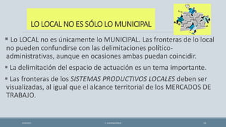 LO LOCAL NO ES SÓLO LO MUNICIPAL
 Lo LOCAL no es únicamente lo MUNICIPAL. Las fronteras de lo local
no pueden confundirse con las delimitaciones político-
administrativas, aunque en ocasiones ambas puedan coincidir.
 La delimitación del espacio de actuación es un tema importante.
 Las fronteras de los SISTEMAS PRODUCTIVOS LOCALES deben ser
visualizadas, al igual que el alcance territorial de los MERCADOS DE
TRABAJO.
4/22/2015 F. ALBURQUERQUE 16
 