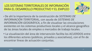 LOS SISTEMAS TERRITORIALES DE INFORMACIÓN
PARA EL DESARROLLO PRODUCTIVO Y EL EMPLEO
 De ahí la importancia de la construcción de SISTEMAS DE
INFORMACIÓN TERRITORIAL, con ayuda de SISTEMAS DE
INFORMACIÓN GEOGRÁFICA, a fin de visualizar las vinculaciones
existentes en los sistemas productivos locales y el alcance geográfico
de las áreas locales de empleo o mercados de trabajo locales.
 La visualización del área de intervención facilita los ACUERDOS entre
los diferentes actores (públicos, privados y asociativos), con el fin de
encontrar líneas de actuación conjuntas.
4/22/2015 F. ALBURQUERQUE 17
 
