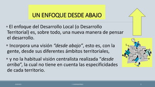 UN ENFOQUE DESDE ABAJO
 El enfoque del Desarrollo Local (o Desarrollo
Territorial) es, sobre todo, una nueva manera de pensar
el desarrollo.
 Incorpora una visión “desde abajo”, esto es, con la
gente, desde sus diferentes ámbitos territoriales,
 y no la habitual visión centralista realizada “desde
arriba”, la cual no tiene en cuenta las especificidades
de cada territorio.
4/22/2015 F. ALBURQUERQUE 2
 