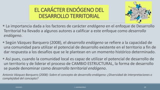 EL CARÁCTER ENDÓGENO DEL
DESARROLLO TERRITORIAL
 La importancia dada a los factores de carácter endógeno en el enfoque de Desarrollo
Territorial ha llevado a algunos autores a calificar a este enfoque como desarrollo
endógeno.
 Según Vázquez Barquero (2008), el desarrollo endógeno se refiere a la capacidad de
una comunidad para utilizar el potencial de desarrollo existente en el territorio a fin de
dar respuesta a los desafíos que se le plantean en un momento histórico determinado.
 Así pues, cuando la comunidad local es capaz de utilizar el potencial de desarrollo de
un territorio y de liderar el proceso de CAMBIO ESTRUCTURAL, la forma de desarrollo
se puede denominar como desarrollo territorial endógeno.
Antonio Vázquez Barquero (2008): Sobre el concepto de desarrollo endógeno: ¿Diversidad de interpretaciones o
complejidad del concepto?
4/22/2015 F. ALBURQUERQUE 20
 