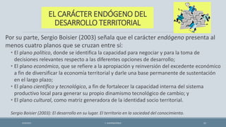 EL CARÁCTER ENDÓGENO DEL
DESARROLLO TERRITORIAL
Por su parte, Sergio Boisier (2003) señala que el carácter endógeno presenta al
menos cuatro planos que se cruzan entre sí:
• El plano político, donde se identifica la capacidad para negociar y para la toma de
decisiones relevantes respecto a las diferentes opciones de desarrollo;
• El plano económico, que se refiere a la apropiación y reinversión del excedente económico
a fin de diversificar la economía territorial y darle una base permanente de sustentación
en el largo plazo;
• El plano científico y tecnológico, a fin de fortalecer la capacidad interna del sistema
productivo local para generar su propio dinamismo tecnológico de cambio; y
• El plano cultural, como matriz generadora de la identidad socio territorial.
Sergio Boisier (2003): El desarrollo en su lugar. El territorio en la sociedad del conocimiento.
4/22/2015 F. ALBURQUERQUE 21
 