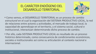 EL CARÁCTER ENDÓGENO DEL
DESARROLLO TERRITORIAL
 Como vemos, el DESARROLLO TERRITORIAL es un proceso de cambio
estructural en el cual la organización del SISTEMA PRODUCTIVO LOCAL, la red
de relaciones entre actores y actividades, el mercado de trabajo local, la
capacidad de aprendizaje en el territorio, y el sistema social, cultural e
institucional, interactúan determinando dicho proceso de cambio.
 Por ello, cada SISTEMA PRODUCTIVO LOCAL es resultado de un proceso
histórico determinado, como consecuencia de condicionantes económicos,
sociales e institucionales así como su articulación al contexto nacional e
internacional.
4/22/2015 F. ALBURQUERQUE 22
 