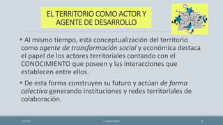 EL TERRITORIO COMO ACTOR Y
AGENTE DE DESARROLLO
 Al mismo tiempo, esta conceptualización del territorio
como agente de transformación social y económica destaca
el papel de los actores territoriales contando con el
CONOCIMIENTO que poseen y las interacciones que
establecen entre ellos.
 De esta forma construyen su futuro y actúan de forma
colectiva generando instituciones y redes territoriales de
colaboración.
4/22/2015 F. ALBURQUERQUE 26
 