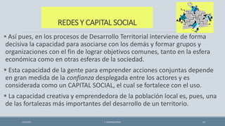 REDES Y CAPITAL SOCIAL
 Así pues, en los procesos de Desarrollo Territorial interviene de forma
decisiva la capacidad para asociarse con los demás y formar grupos y
organizaciones con el fin de lograr objetivos comunes, tanto en la esfera
económica como en otras esferas de la sociedad.
 Esta capacidad de la gente para emprender acciones conjuntas depende
en gran medida de la confianza desplegada entre los actores y es
considerada como un CAPITAL SOCIAL, el cual se fortalece con el uso.
 La capacidad creativa y emprendedora de la población local es, pues, una
de las fortalezas más importantes del desarrollo de un territorio.
4/22/2015 F. ALBURQUERQUE 27
 