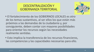 DESCENTRALIZACIÓN Y
GOBERNANZA TERRITORIAL
 El fortalecimiento de los GOBIERNOS LOCALES es otro
de los temas sustantivos, al ser ellos los que están más
próximos a las demandas de la ciudadanía y, por
consiguiente, deben contar con mayores posibilidades
para orientar los recursos según las necesidades
realmente sentidas.
 Esto implica la transferencia de los recursos financieros,
las competencias y las capacidades necesarias para ello.
4/22/2015 F. ALBURQUERQUE 29
 