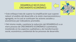 DESARROLLO NO ES SOLO
CRECIMIENTO ECONÓMICO
 Este enfoque trata de superar la simplificación que supone
reducir el análisis del desarrollo a la visión macroeconómica y
agregada, en la cual se sustituyen los actores sociales y
económicos por indicadores promedio.
 Del mismo modo, cuestiona la reducción del DESARROLLO a un
mero proceso de CRECIMIENTO ECONÓMICO cuantitativo,
insistiendo en los aspectos cualitativos y de transformación
social, económica y ambiental de los procesos de desarrollo.
4/22/2015 F. ALBURQUERQUE 3
 
