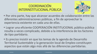 COORDINACIÓN
INTERINSTITUCIONAL PÚBLICA
 Por otra parte, hay que alcanzar acuerdos de colaboración entre las
diferentes administraciones públicas, a fin de aprovechar la
experiencia existente en cada una de ellas.
 Lograr una eficiente COOPERACIÓN INSTITUCIONAL público-pública
resulta a veces complicado, debido a la interferencia de los factores
de tipo partidario.
 Es preciso insistir en que los temas de la agenda de Desarrollo
Territorial Sustentable y la generación local de Empleo constituyen
aspectos que están algo más allá de las diferencias partidarias.
4/22/2015 F. ALBURQUERQUE 31
 