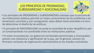 LOS PRINCIPIOS DE PROXIMIDAD,
SUBSIDIARIEDAD Y ADICIONALIDAD
 Los principios de PROXIMIDAD y SUBSIDIARIEDAD subrayan que la cercanía de
las instituciones públicas permite un mejor conocimiento de los problemas y las
situaciones concretas y, por consiguiente, éstas deben tener prioridad a la hora
de determinar el diseño de las políticas.
 El principio de ADICIONALIDAD recuerda la necesidad de evitar despilfarros por
un funcionamiento no coordinado entre las instituciones públicas.
 En estas circunstancias, los gobiernos territoriales (provinciales y municipales)
poseen una relevancia y significación de la que, por lo general, carecen los
formatos verticales de organización administrativa en los Estados centralistas.
4/22/2015 F. ALBURQUERQUE 32
 