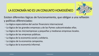 LA ECONOMÍA NO ES UN CONJUNTO HOMOGÉNEO
4/22/2015 F. ALBURQUERQUE 8
Existen diferentes lógicas de funcionamiento, que obligan a una reflexión
y políticas diferenciadas:
• La lógica especulativa del sector financiero internacional.
• La lógica de las grandes empresas y de las Pymes subcontratadas ellas.
• La lógica de las microempresas y pequeñas y medianas empresas locales.
• La lógica de las empresas públicas.
• La lógica de la economía social y solidaria.
• La Lógica de la economía campesina.
• La lógica de la economía informal.
 