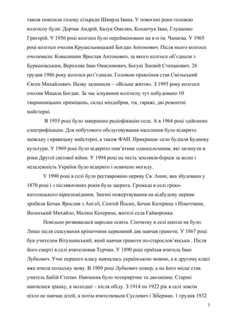 також повісили голову сільради Швирла Івана. У повоєнні роки головою
колгоспу були: Дорчак Андрій, Балук Омелян, Коханчук Іван, Глущенко
Григорій. У 1956 році колгосп було перейменовано на к-п ім. Чапаєва. У 1965
році колгосп очолив Крушельницький Богдан Антонович. Після нього колгосп
очолювали: Ковалишин Ярослав Антонович, за якого колгосп об’єднали з
Бурканівським, Верхоляк Іван Онисимович, Богуш Зіновій Степанович. 26
грудня 1986 року колгосп роз’єднали. Головою правління став Смільський
Євген Михайлович. Назву залишили – «Вільне життя». З 1993 року колгосп
очолив Мацала Богдан. За час існування колгоспу тут побудовано 10
тваринницьких приміщень, склад міндобрив, тік, гаражі, дві ремонтні
майстерні.
В 1955 році було завершено радіофікацію села. А в 1964 році здійснено
електрифікацію. Для побутового обслуговування населення було відкрито
шевську і кравецьку майстерні, а також ФАП. Прикрашає село будівля Будинку
культури. У 1969 році було відкрито пам’ятник односельчанам, які загинули в
роки Другої світової війни. У 1994 році на честь земляків-борців за волю і
незалежність України було відкрито і освячено могилу.
У 1990 році в селі було реставровано церкву Св. Анни, яка збудована у
1870 році і з післявоєнних років була закрита. Громада в селі греко-
католицького віросповідання. Значні пожертвування на відбудову церкви
зробили Бочан Ярослав з Англії, Семчій Йосип, Бочан Катерина з Німеччини,
Волоський Михайло, Малиш Катерина, жителі села Гайворонка.
Повільно розвивалася народна освіта. Спочатку в селі школи не було.
Лише після скасування кріпаччини церковний дяк навчав грамоти. У 1867 році
був учителем Вітушинський, який навчав грамоти по-старослов’янськи . Після
його смерті в селі вчителював Турчин. У 1890 році приїхав вчитель Іван
Лубкович. Учні першого класу навчались українською мовою, а в другому класі
вже вчили польську мову. В 1909 році Лубкович помер, а на його місце став
учитель Бабій Степан. Навчання було чотирирічне та двозмінне. Старші
навчалися зранку, а молодші – після обіду. З 1914 по 1922 рік в селі зовсім
ніхто не навчав дітей, а потім вчителювали Суслевич і Зіберман. 1 грудня 1932
3
 