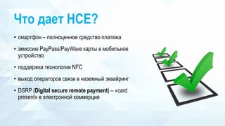 Что дает HCE?
• смартфон – полноценное средство платежа
• эмиссию PayPass/PayWave карты в мобильное
устройство
• поддержка технологии NFC
• выход операторов связи в наземный эквайринг
• DSRP (Digital secure remote payment) – «card
present» в электронной коммерции
 