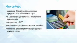 Что сейчас
• основное безналичное платежное
средство – это банковская карта
• в мобильных устройствах - платежные
приложения
• смартфоны с NFC
• остальные средства платежа - в онлайне
• основной способ коммуникации банка и
клиента – sms
 