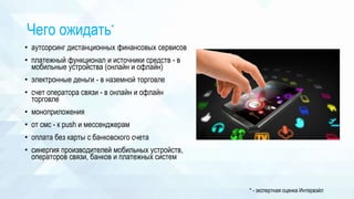 Чего ожидать*
• аутсорсинг дистанционных финансовых сервисов
• платежный функционал и источники средств - в
мобильные устройства (онлайн и офлайн)
• электронные деньги - в наземной торговле
• счет оператора связи - в онлайн и офлайн
торговле
• моноприложения
• от смс - к push и мессенджерам
• оплата без карты с банковского счета
• синергия производителей мобильных устройств,
операторов связи, банков и платежных систем
* - экспертная оценка Интервэйл
 