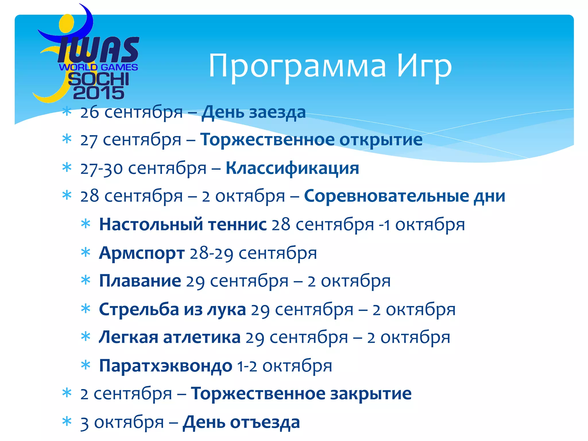 *  26	
  сентября	
  –	
  День	
  заезда	
  
*  27	
  сентября	
  –	
  Торжественное	
  открытие	
  
*  27-­‐30	
  сентября	
  –	
  Классификация	
  
*  28	
  сентября	
  –	
  2	
  октября	
  –	
  Соревновательные	
  дни	
  
*  Настольный	
  теннис	
  28	
  сентября	
  -­‐1	
  октября	
  
*  Армспорт	
  28-­‐29	
  сентября	
  
*  Плавание	
  29	
  сентября	
  –	
  2	
  октября	
  
*  Стрельба	
  из	
  лука	
  29	
  сентября	
  –	
  2	
  октября	
  
*  Легкая	
  атлетика	
  29	
  сентября	
  –	
  2	
  октября	
  
*  Паратхэквондо	
  1-­‐2	
  октября	
  
*  2	
  сентября	
  –	
  Торжественное	
  закрытие	
  	
  
*  3	
  октября	
  –	
  День	
  отъезда	
  
Программа	
  Игр	
  
 
