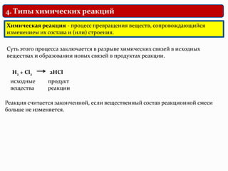 4. Типы химических реакций
Химическая реакция - процесс превращения веществ, сопровождающийся
изменением их состава и (или) строения.
Суть этого процесса заключается в разрыве химических связей в исходных
веществах и образовании новых связей в продуктах реакции.
H2 + Cl2
исходные
вещества
2HCl
продукт
реакции
Реакция считается законченной, если вещественный состав реакционной смеси
больше не изменяется.
 