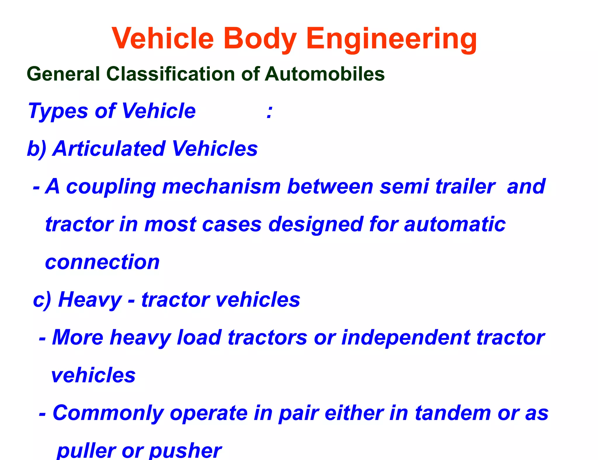 Vehicle Body Engineering
General Classification of Automobiles
Types of Vehicle :
b) Articulated Vehicles
- A coupling mechanism between semi trailer and
tractor in most cases designed for automatic
connection
c) Heavy - tractor vehicles
- More heavy load tractors or independent tractor
vehicles
- Commonly operate in pair either in tandem or as
puller or pusher
 