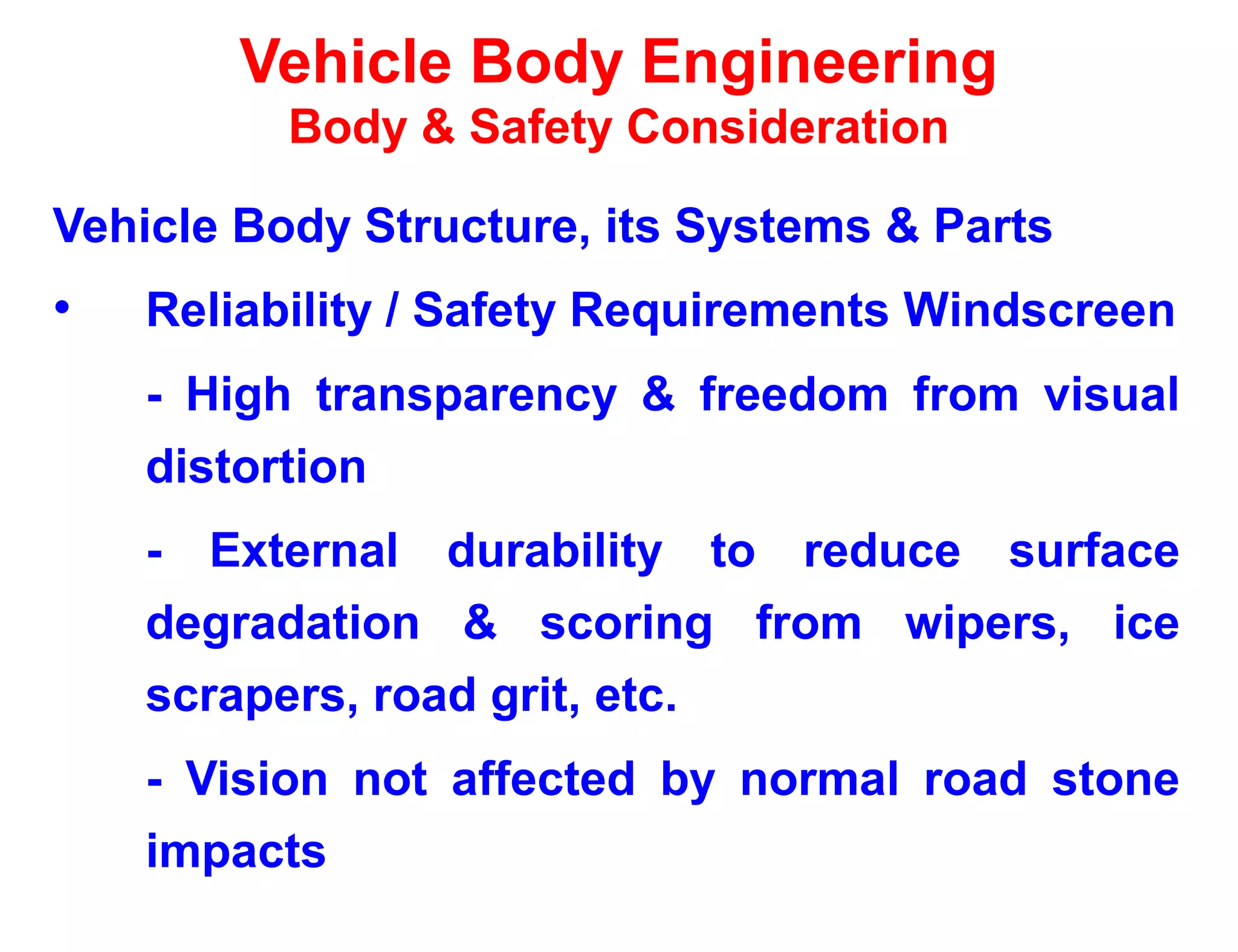 Vehicle Body Engineering
Body & Safety Consideration
Vehicle Body Structure, its Systems & Parts
• Reliability / Safety Requirements Windscreen
- High transparency & freedom from visual
distortion
- External durability to reduce surface
degradation & scoring from wipers, ice
scrapers, road grit, etc.
- Vision not affected by normal road stone
impacts
 