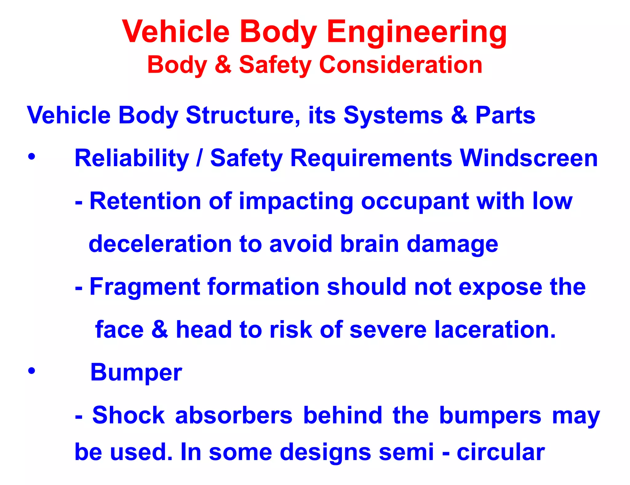 Vehicle Body Engineering
Body & Safety Consideration
Vehicle Body Structure, its Systems & Parts
• Reliability / Safety Requirements Windscreen
- Retention of impacting occupant with low
deceleration to avoid brain damage
- Fragment formation should not expose the
face & head to risk of severe laceration.
• Bumper
- Shock absorbers behind the bumpers may
be used. In some designs semi - circular
 