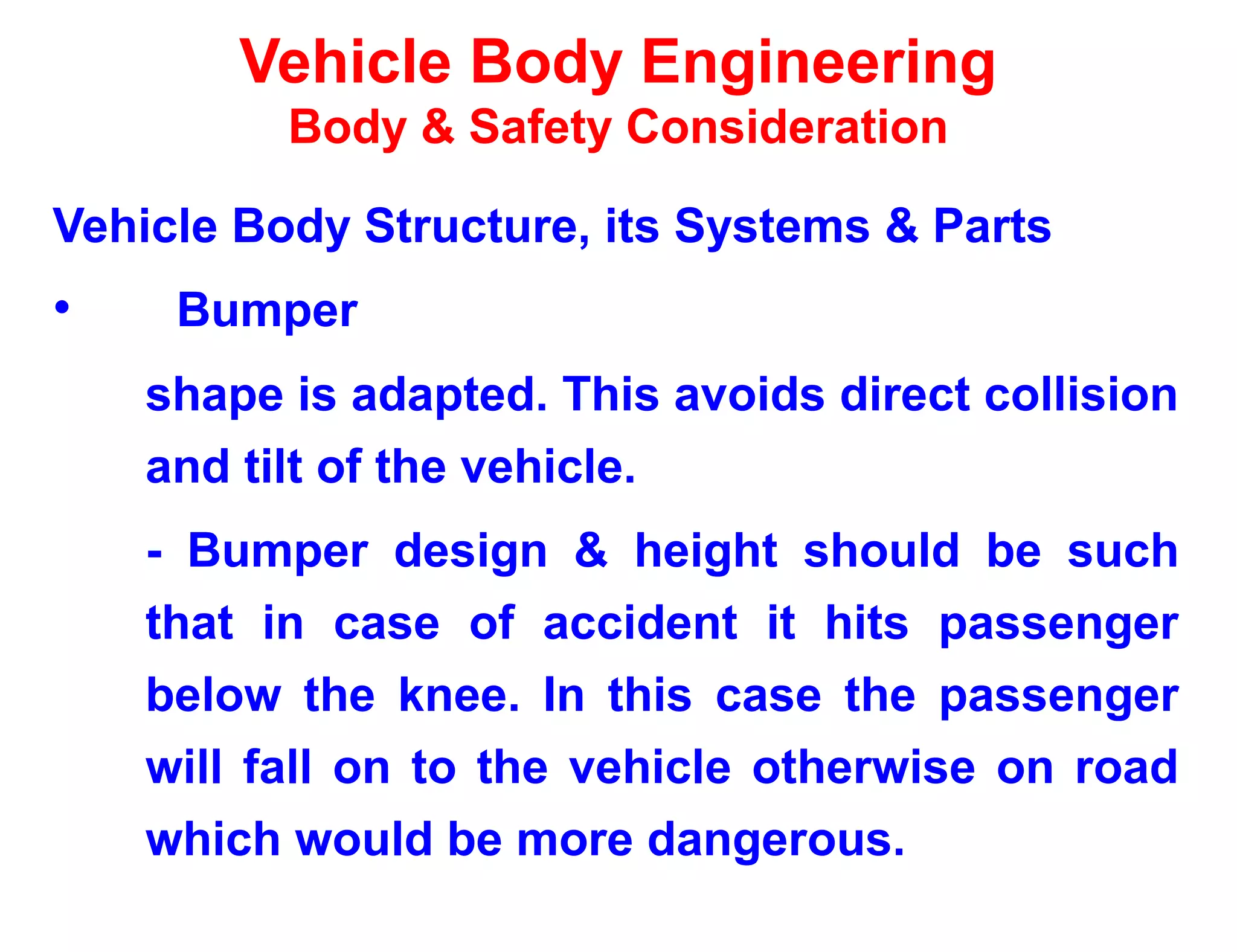 Vehicle Body Engineering
Body & Safety Consideration
Vehicle Body Structure, its Systems & Parts
• Bumper
shape is adapted. This avoids direct collision
and tilt of the vehicle.
- Bumper design & height should be such
that in case of accident it hits passenger
below the knee. In this case the passenger
will fall on to the vehicle otherwise on road
which would be more dangerous.
 