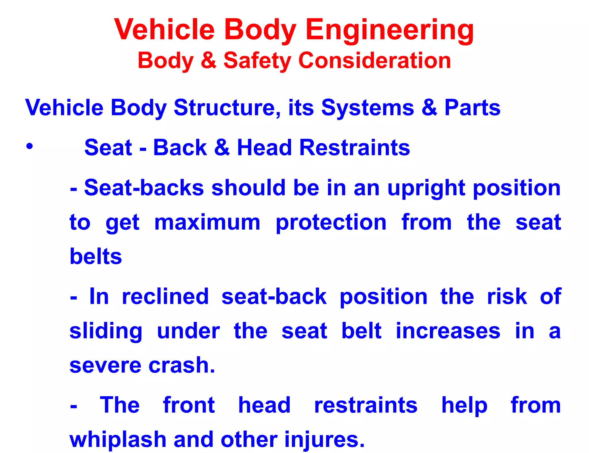 Vehicle Body Engineering
Body & Safety Consideration
Vehicle Body Structure, its Systems & Parts
• Seat - Back & Head Restraints
- Seat-backs should be in an upright position
to get maximum protection from the seat
belts
- In reclined seat-back position the risk of
sliding under the seat belt increases in a
severe crash.
- The front head restraints help from
whiplash and other injures.
 