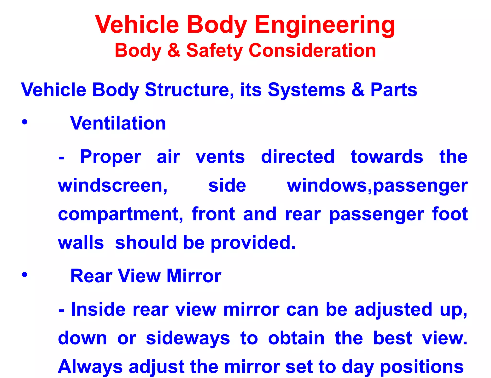 Vehicle Body Engineering
Body & Safety Consideration
Vehicle Body Structure, its Systems & Parts
• Ventilation
- Proper air vents directed towards the
windscreen, side windows,passenger
compartment, front and rear passenger foot
walls should be provided.
• Rear View Mirror
- Inside rear view mirror can be adjusted up,
down or sideways to obtain the best view.
Always adjust the mirror set to day positions
 