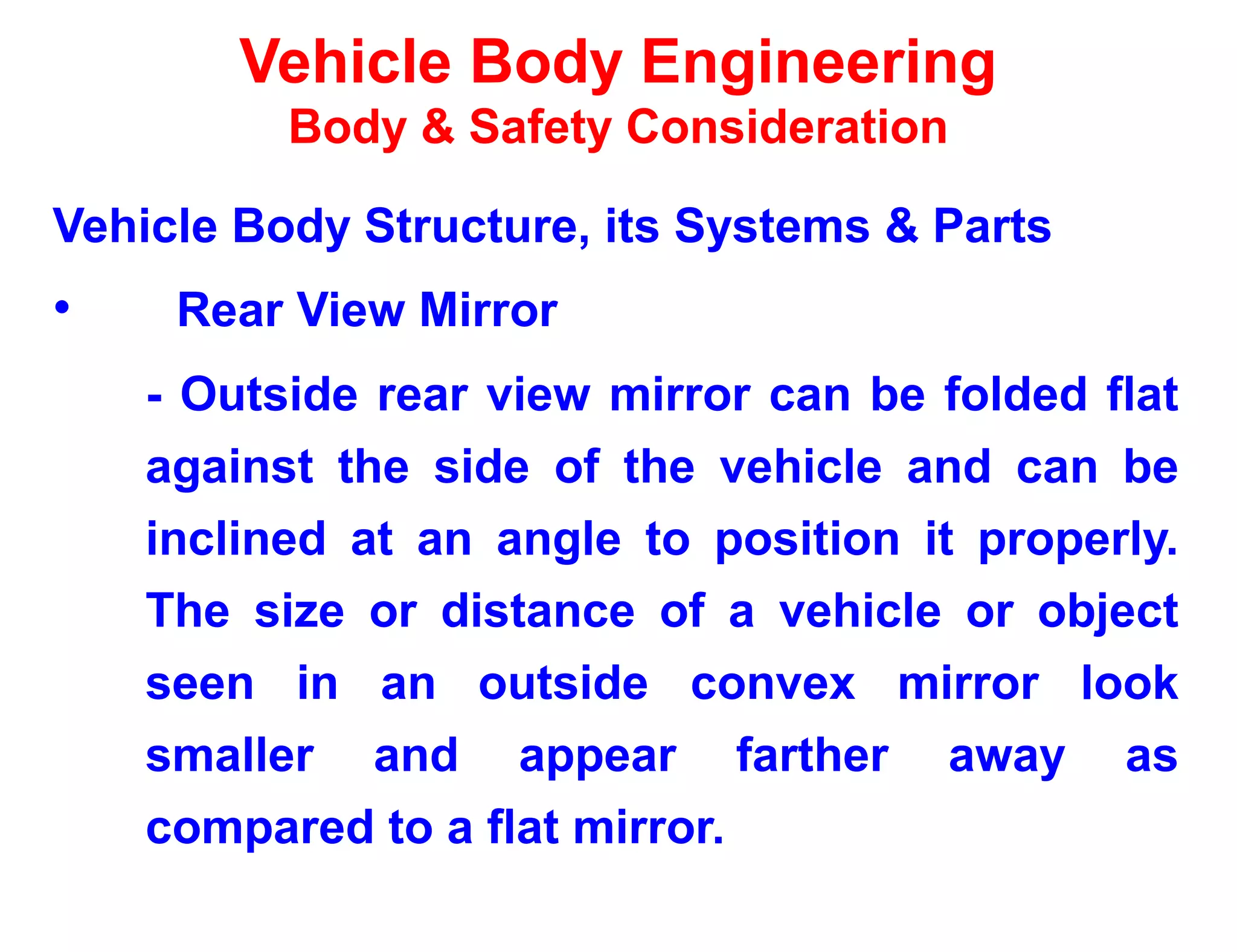 Vehicle Body Engineering
Body & Safety Consideration
Vehicle Body Structure, its Systems & Parts
• Rear View Mirror
- Outside rear view mirror can be folded flat
against the side of the vehicle and can be
inclined at an angle to position it properly.
The size or distance of a vehicle or object
seen in an outside convex mirror look
smaller and appear farther away as
compared to a flat mirror.
 