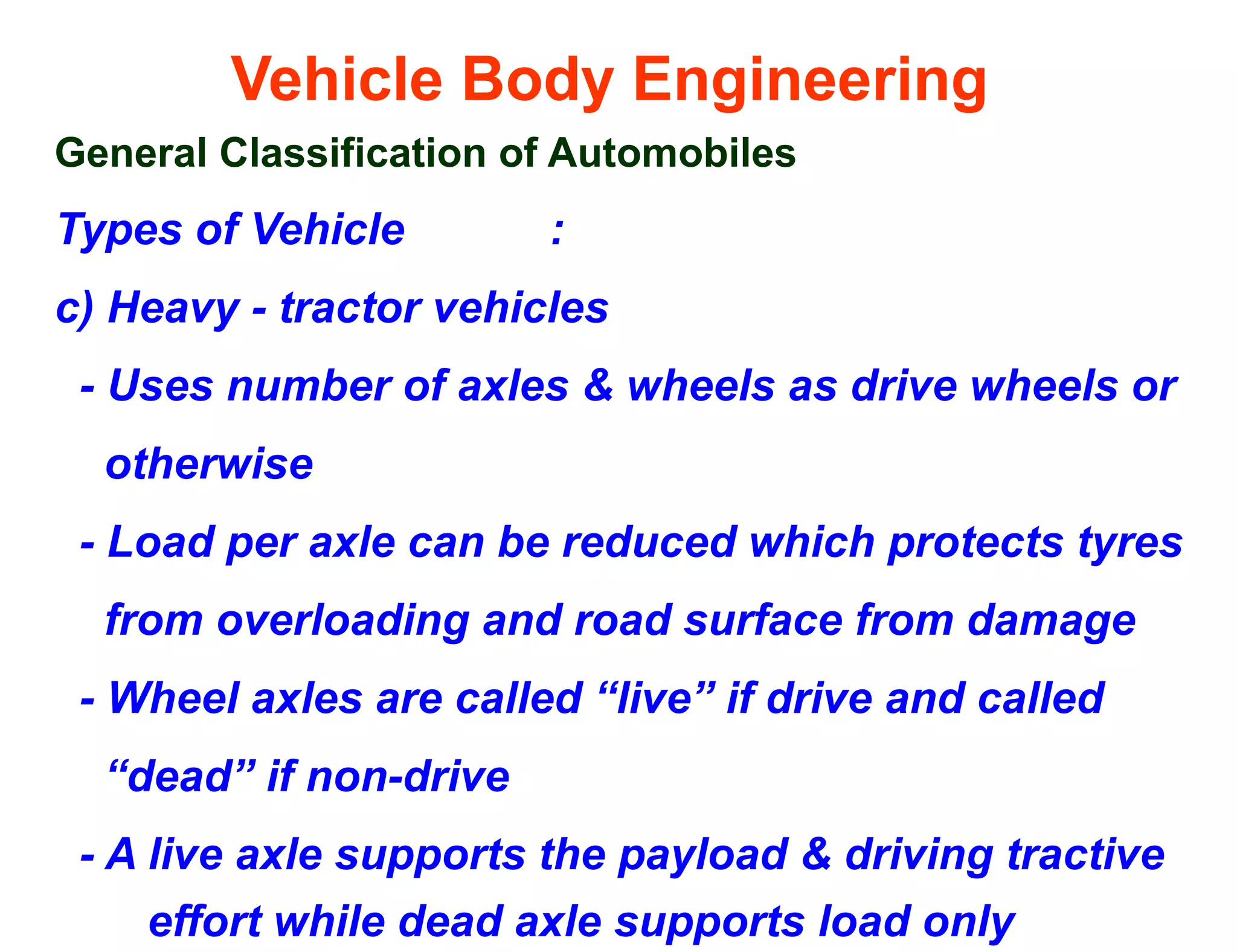 Vehicle Body Engineering
General Classification of Automobiles
Types of Vehicle :
c) Heavy - tractor vehicles
- Uses number of axles & wheels as drive wheels or
otherwise
- Load per axle can be reduced which protects tyres
from overloading and road surface from damage
- Wheel axles are called “live” if drive and called
“dead” if non-drive
- A live axle supports the payload & driving tractive
effort while dead axle supports load only
 