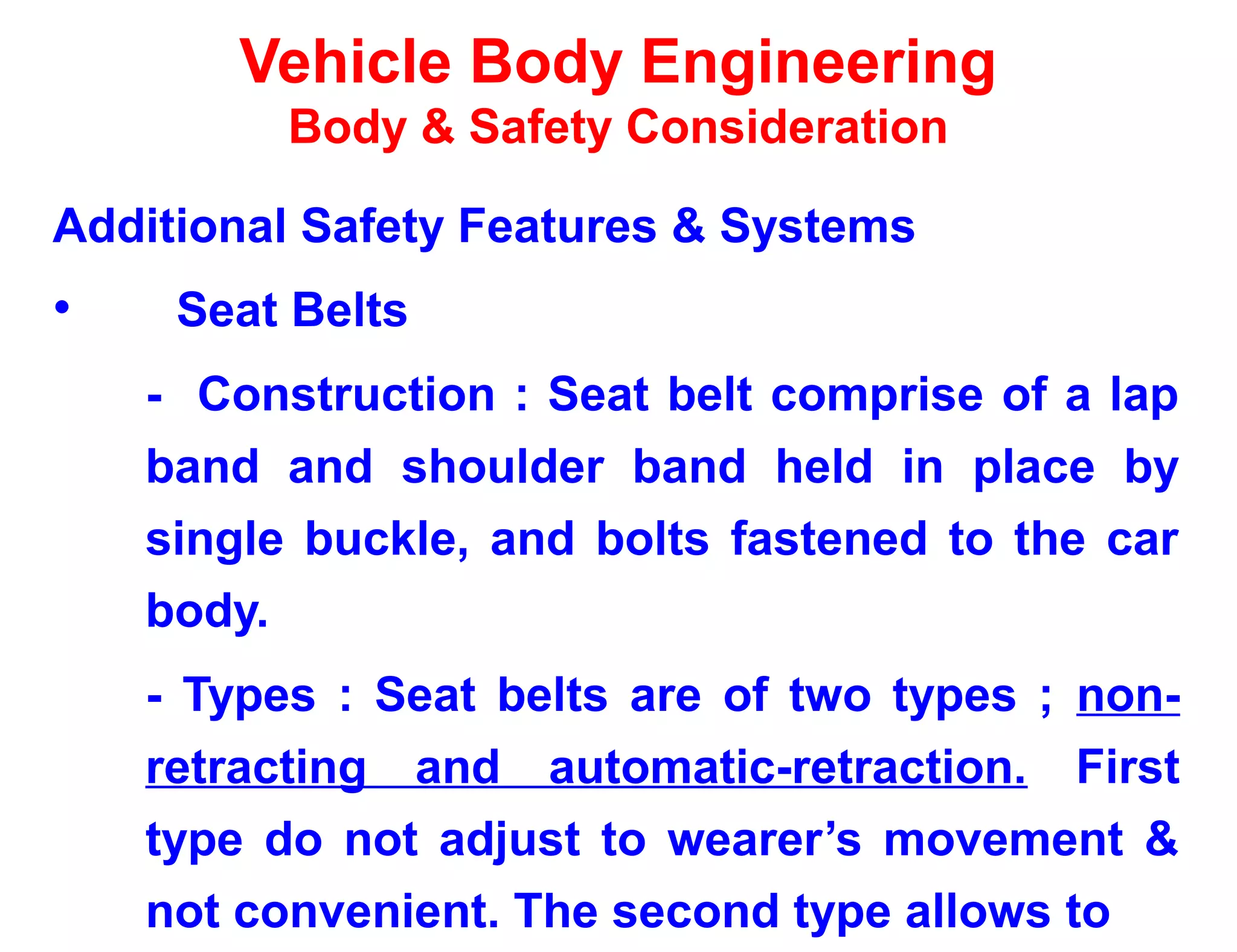 Vehicle Body Engineering
Body & Safety Consideration
Additional Safety Features & Systems
• Seat Belts
- Construction : Seat belt comprise of a lap
band and shoulder band held in place by
single buckle, and bolts fastened to the car
body.
- Types : Seat belts are of two types ; non-
retracting and automatic-retraction. First
type do not adjust to wearer’s movement &
not convenient. The second type allows to
 