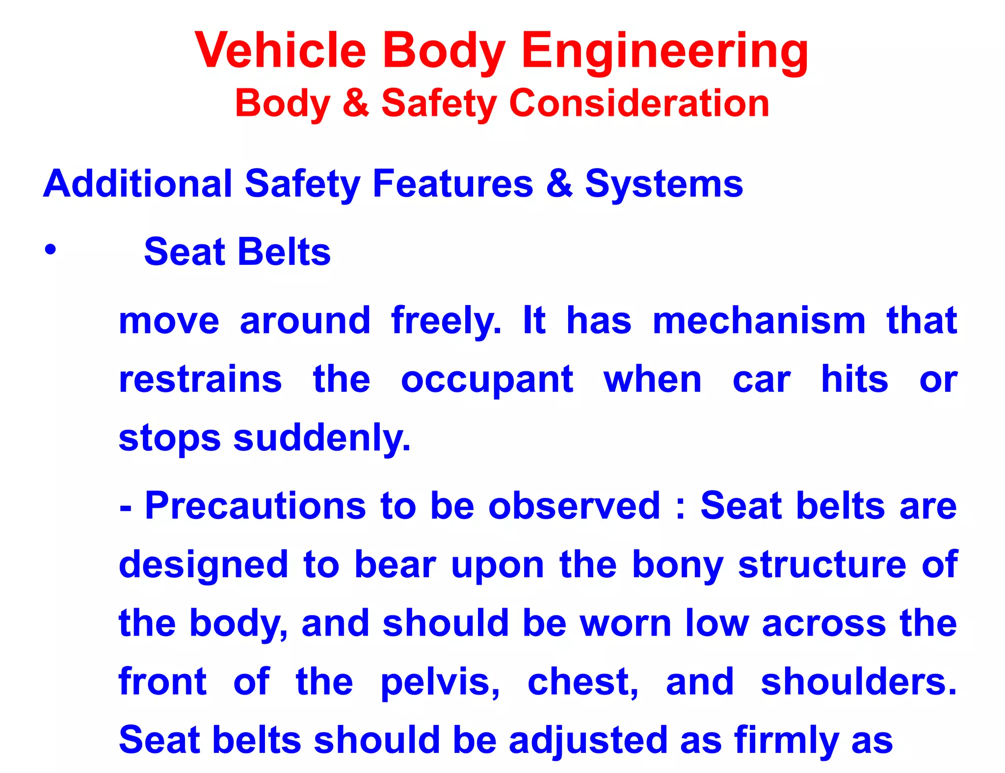 Vehicle Body Engineering
Body & Safety Consideration
Additional Safety Features & Systems
• Seat Belts
move around freely. It has mechanism that
restrains the occupant when car hits or
stops suddenly.
- Precautions to be observed : Seat belts are
designed to bear upon the bony structure of
the body, and should be worn low across the
front of the pelvis, chest, and shoulders.
Seat belts should be adjusted as firmly as
 