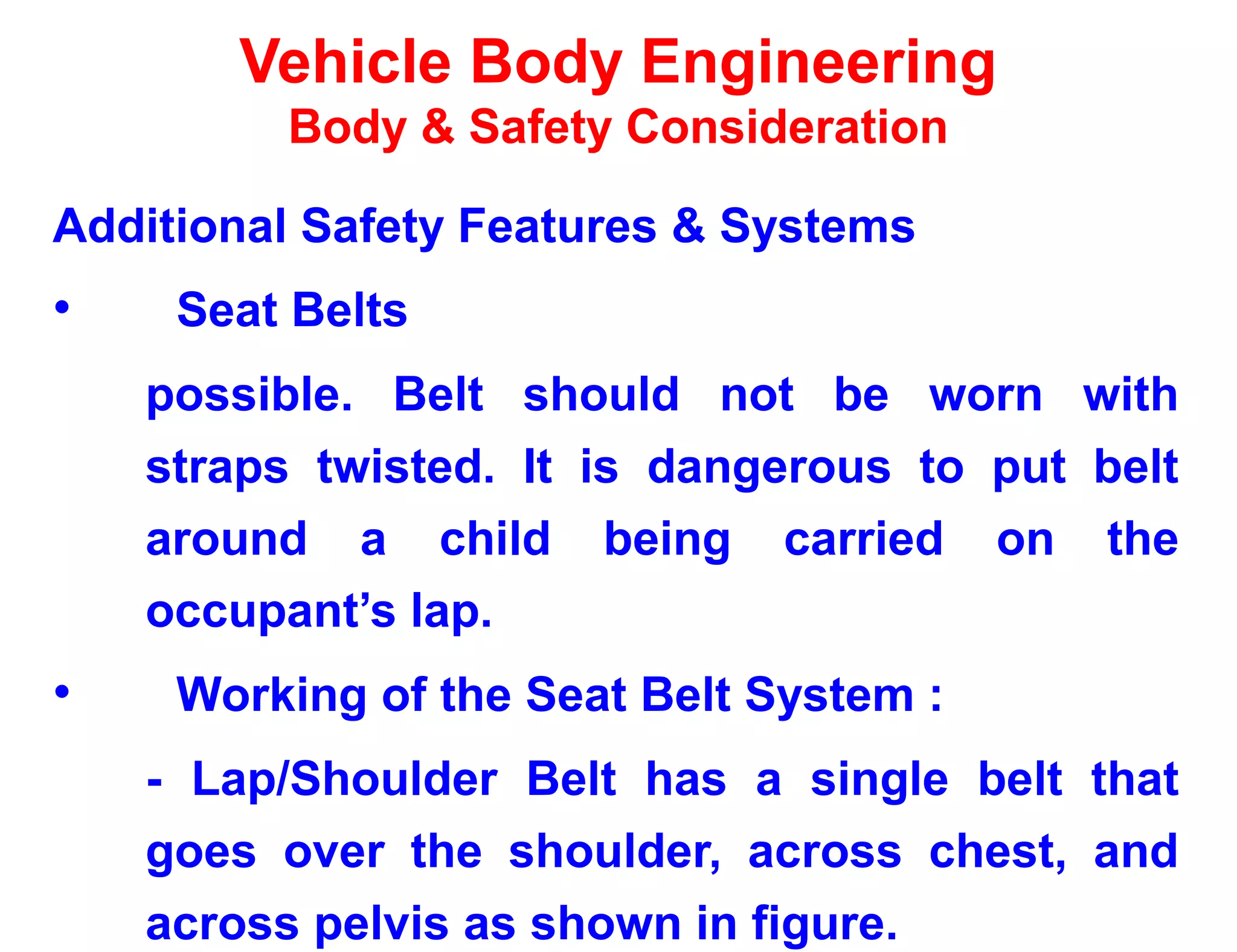 Vehicle Body Engineering
Body & Safety Consideration
Additional Safety Features & Systems
• Seat Belts
possible. Belt should not be worn with
straps twisted. It is dangerous to put belt
around a child being carried on the
occupant’s lap.
• Working of the Seat Belt System :
- Lap/Shoulder Belt has a single belt that
goes over the shoulder, across chest, and
across pelvis as shown in figure.
 